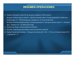 13. Realizar cementación cañería 20” de acuerdo a programa (10-20% exceso ).
Bombear 50 bbl de colchón mecánico + 936 bbl de lechada relleno (12,6 lpg) preparada con 2049 sacos
cemento clase “A” + 709 bbl de agua pre hidratada con 181 sacos de Bentonita.
Bombear 245 bbl de lechada principal (15,6 lpg) preparada con 1000 sacos cemento clase “A” + 145 bbl de
agua. Desplazar con 113.5 bbl de lodo (9 lpg).
14. Desenchufar Stinger, verificar elemento de flotación.
15. Bombear 10 bbl de agua para limpieza, sacar herramienta a superficie.
16. Realizar Top Job (dens lechada = 15,6 lpg) entre cañerías (30” x 20”) +/- 70m, con 2 líneas de tubería PVC
o macaroni de 1 ½”.
RESUMEN OPERACIONESRESUMEN OPERACIONES
 