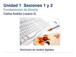 Unidad 1 Sesiones 1 y 2
Fundamentos de Diseño
Carlos Andrés Lozano G.




           Seminario de medios digitales
 
