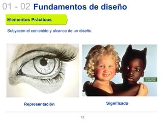 01 - 02 Fundamentos de diseño
 Elementos Prácticos

 Subyacen el contenido y alcance de un diseño.




         Representación                          Significado


                                       12
 