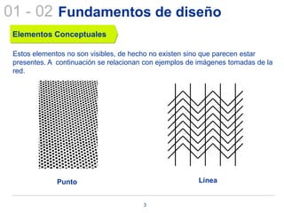01 - 02 Fundamentos de diseño
 Elementos Conceptuales

 Estos elementos no son visibles, de hecho no existen sino que parecen estar
 presentes. A continuación se relacionan con ejemplos de imágenes tomadas de la
 red.




              Punto                                     Línea


                                        3
 