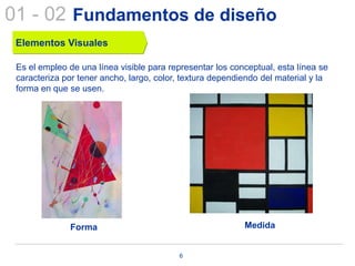 01 - 02 Fundamentos de diseño
 Elementos Visuales

 Es el empleo de una línea visible para representar los conceptual, esta línea se
 caracteriza por tener ancho, largo, color, textura dependiendo del material y la
 forma en que se usen.




              Forma                                        Medida


                                          6
 