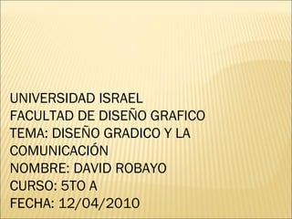 UNIVERSIDAD ISRAEL FACULTAD DE DISEÑO GRAFICO  TEMA: DISEÑO GRADICO Y LA COMUNICACIÓN  NOMBRE: DAVID ROBAYO CURSO: 5TO A FECHA: 12/04/2010  