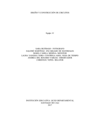DISEÑO Y CONSTRUCCIÓN DE CIRCUITOS
Equipo #1
SARA BUITRAGO- FOTOGRAFO
SALOMÉ MARTÍNEZ- ENCARGADO DE MATERIALES
MARIA CAMILA MEDINA- MONITOR
LAURA VANESSA TORO- CONTROLA ASEO, VIGIA DE TIEMPO
ANDREA DEL ROSARIO VARGAS- OBSERVADOR
CHRISTIAN YEPES- RELATOR
INSTITUCIÓN EDUCATIVA LICEO DEPARTAMENTAL
SANTIAGO DE CALI
2017
 