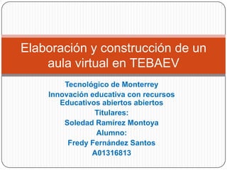 Elaboración y construcción de un
aula virtual en TEBAEV
Tecnológico de Monterrey
Innovación educativa con recursos
Educativos abiertos abiertos
Titulares:
Soledad Ramírez Montoya
Alumno:
Fredy Fernández Santos
A01316813

 