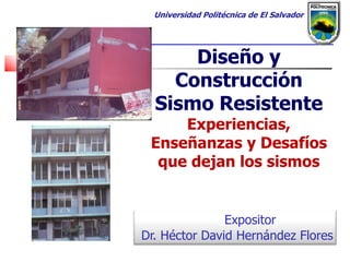 Universidad Politécnica de El Salvador




      Diseño y
    Construcción
  Sismo Resistente
     Experiencias,
 Enseñanzas y Desafíos
  que dejan los sismos


               Expositor
Dr. Héctor David Hernández Flores
 