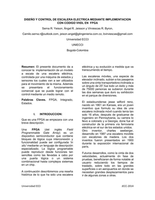 Universidad ECCI JECC-2014 
DISEÑO Y CONTROL DE ESCALERA ELECTRICA MEDIANTE IMPLEMENTACION CON CODIGO VHDL EN FPGA 
Serna R. Yeison, Ángel R. Jeisson y Virviescas R. Byron, 
Camilo.serna.r@outlook.com, jeison.angel@glingenieria.com.co, bvirviescas@gmail.com 
Universidad ECCI 
UNIECCI 
Bogotá-Colombia 
Resumen: El presente documento da a conocer la implementación de un modelo a escala de una escalera eléctrica, controlada por una máquina de estados y sensores los cuales van a ser utilizados para el movimiento de la misma. Además se presentara el funcionamiento comercial que se puede lograr con el control mediante un medio remoto. 
Palabras Claves. FPGA, Integrado, Estados. 
I. INTRODUCCION: 
Que es una FPGA se empezara con una breve descripción. 
Una FPGA (del inglés Field Programmable Gate Array) es un dispositivo semiconductor que contiene bloques de lógica cuya interconexión y funcionalidad puede ser configurada 'in situ' mediante un lenguaje de descripción especializado. La lógica programable puede reproducir desde funciones tan sencillas como las llevadas a cabo por una puerta lógica o un sistema combinacional hasta complejos sistemas en un chip. 
A continuación describiremos una reseña histórica de lo que ha sido una escalera eléctrica y su evolución a medida que va transcurriendo el tiempo. 
Las escaleras móviles, una especie de elevador inclinado, subían a los pasajeros sobre una cinta transportadora inclinada a un ángulo de 25°,fue todo un éxito y más de 75000 personas se subieron durante las dos semanas que duro su exhibición en el parque de diversiones. 
El estadounidense jesse wilford reno, nacido en 1861 en Kansas, era un joven inventivo que formulo su idea de una escalera inclinada móvil cuando tenía tan solo 16 años, después de graduarse de ingeniero en Pennsylvania, su carrera lo llevo a colorado y a Georgia, done fue el constructor de la primera vía ferroviaria eléctrica en el sur de los estados unidos. 
Otro inventor, charles seeberger, desarrollo en 1987 una escalera movible con escalones de madera. Los dos inventos fueron presentados en 1900 durante la exposición internacional de parís. 
Futuros desarrollos, como la cinta de dos velocidades, actualmente dn fase de pruebas, beneficiaran de forma notable al usuario reduciendo los tiempos de traslado, sobre todo en las grandes superficies o en aeropuertos en donde se necesitan grandes desplazamientos para ir de algunas zonas a otras.  