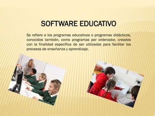 SOFTWARE EDUCATIVO
Se refiere a los programas educativos o programas didácticos,
conocidos también, como programas por ordenador, creados
con la finalidad específica de ser utilizados para facilitar los
procesos de enseñanza y aprendizaje.

 