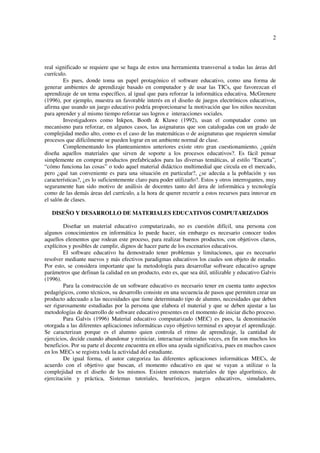 2
real significado se requiere que se haga de estos una herramienta transversal a todas las áreas del
currículo.
Es pues, donde toma un papel protagónico el software educativo, como una forma de
generar ambientes de aprendizaje basado en computador y de usar las TICs, que favorezcan el
aprendizaje de un tema específico, al igual que para reforzar la informática educativa. McGrenere
(1996), por ejemplo, muestra un favorable interés en el diseño de juegos electrónicos educativos,
afirma que usando un juego educativo podría proporcionarse la motivación que los niños necesitan
para aprender y al mismo tiempo reforzar sus logros e interacciones sociales.
Investigadores como Inkpen, Booth & Klawe (1992), usan el computador como un
mecanismo para reforzar, en algunos casos, las asignaturas que son catalogadas con un grado de
complejidad medio alto, como es el caso de las matemáticas o de asignaturas que requieren simular
procesos que difícilmente se pueden lograr en un ambiente normal de clase.
Complementando los planteamientos anteriores existe otro gran cuestionamiento, ¿quién
diseña aquellos materiales que sirven de soporte a los procesos educativos?. Es fácil pensar
simplemente en comprar productos prefabricados para las diversas temáticas, al estilo “Encarta”,
“cómo funciona las cosas” o todo aquel material didáctico multimedial que circula en el mercado,
pero ¿qué tan conveniente es para una situación en particular?, ¿se adecúa a la población y sus
características?, ¿es lo suficientemente claro para poder utilizarlo?. Estos y otros interrogantes, muy
seguramente han sido motivo de análisis de docentes tanto del área de informática y tecnología
como de las demás áreas del currículo, a la hora de querer recurrir a estos recursos para innovar en
el salón de clases.
DISEÑO Y DESARROLLO DE MATERIALES EDUCATIVOS COMPUTARIZADOS
Diseñar un material educativo computarizado, no es cuestión difícil, una persona con
algunos conocimientos en informática lo puede hacer, sin embargo es necesario conocer todos
aquellos elementos que rodean este proceso, para realizar buenos productos, con objetivos claros,
explícitos y posibles de cumplir, dignos de hacer parte de los escenarios educativos.
El software educativo ha demostrado tener problemas y limitaciones, que es necesario
resolver mediante nuevos y más efectivos paradigmas educativos los cuales son objeto de estudio.
Por esto, se considera importante que la metodología para desarrollar software educativo agrupe
parámetros que definan la calidad en un producto, esto es, que sea útil, utilizable y educativo Galvis
(1996).
Para la construcción de un software educativo es necesario tener en cuenta tanto aspectos
pedagógicos, como técnicos, su desarrollo consiste en una secuencia de pasos que permiten crear un
producto adecuado a las necesidades que tiene determinado tipo de alumno, necesidades que deben
ser rigurosamente estudiadas por la persona que elabora el material y que se deben ajustar a las
metodologías de desarrollo de software educativo presentes en el momento de iniciar dicho proceso.
Para Galvis (1996) Material educativo computarizado (MEC) es pues, la denominación
otorgada a las diferentes aplicaciones informáticas cuyo objetivo terminal es apoyar el aprendizaje.
Se caracterizan porque es el alumno quien controla el ritmo de aprendizaje, la cantidad de
ejercicios, decide cuando abandonar y reiniciar, interactuar reiteradas veces, en fin son muchos los
beneficios. Por su parte el docente encuentra en ellos una ayuda significativa, pues en muchos casos
en los MECs se registra toda la actividad del estudiante.
De igual forma, el autor categoriza las diferentes aplicaciones informáticas MECs, de
acuerdo con el objetivo que buscan, el momento educativo en que se vayan a utilizar o la
complejidad en el diseño de los mismos. Existen entonces materiales de tipo algorítmico, de
ejercitación y práctica, Sistemas tutoriales, heurísticos, juegos educativos, simuladores,
 