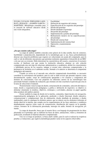 5
ZULMA CATALDI, FERNANDO LAGE,
RAÚL PESSACQ y RAMÓN GARCÍA–
MARTÍNEZ. Metodología extendida para
la creación de software educativo desde
una visión integradora.
1. Factibilidad
2. Definición de requisitos del sistema
3. Especificación de los requisitos del prototipo
4. Diseño del prototipo
5. Diseño detallado el prototipo
6. Desarrollo del prototipo
7. Implementación y prueba del prototipo
8. Refinamiento iterativo de las especificaciones
del prototipo
9. Diseño del sistema final
10. Implementación del sistema final
11. Operación y mantenimiento
12. Retiro
¿En que consiste cada etapa?
La etapa de análisis también conocida como génesis de la idea semilla, fase de comienzo,
factibilidad o preproducción, dependiendo de la metodología que se use, busca primordialmente
detectar una situación problémica que requiera ser solucionada con ayuda del computador, para lo
cuál se vale de diferentes mecanismos que permitan realmente argumentar el desarrollo de un MEC
o de usar uno ya existente. Debe determinar las características del usuario, caracterizar el escenario
escolar, el hardware con que cuenta la institución educativa, plantear no solo solución
computarizada sino otro tipo de soluciones administrativas y académicas, definir los conocimientos
y habilidades previas de los usuarios, indagar si existen otras soluciones computarizadas y la
pertinencia de incluirlas en el ambiente escolar. Sumado a lo anterior se determina el componente
pedagógico del material.
Cuando ya exista en el mercado una solución computarizada desarrollada, es necesario
considerar la conveniencia del producto, para lo cual se debe revisar que presente aspectos como
documentación, ayudas, zonas de comunicación apropiadas a los usuarios y congruencia del
dominio de conocimiento. Con este propósito los diferentes autores de las metodologías han
presentado formatos estándar de evaluación, que orientan con más exactitud a la persona que esta en
la tarea de seleccionar el material.
Posteriormente viene la etapa de diseño, estructuración de contenidos, selección del tópico a
tratar, diseño y esquematización pedagógica y gráfica o definición de requisitos; su objetivo es
delimitar claramente la temática, objetivos, estrategias y actividades, plasmar en papel aquellas
ideas producto del análisis anterior.
Existe también la etapa de diseño de la interfaz, contenidos, hipervínculos de navegación,
esquematización pedagógica de la aplicación, prediseño o diseño funcional, diseño educativo,
comunicacional y computacional, fase de elaboración, diseño detallado de prototipo o diseño
multimedial, como lo catalogan los distintos autores, que en síntesis son los elementos referentes al
diseño ideal de la interfaz, que cumpla con los requerimientos de las fases anteriores y establezca
detalladamente aspectos como zonas de comunicación, distribución del espacio en la pantalla,
colores, formatos de la información presentada, mensajes de audio, botones de navegación y/o
menús.
La etapa de desarrollo, busca que el usuario lleve a un lenguaje de programación las ideas
plasmadas en el prototipo, que se elaboren las bases de datos, animaciones, videos y elementos de
graficación, resultando el material educativo computarizado.
Una vez se tenga un producto, se busca darle validez, para lo cual se realizan las respetivas
pruebas y evaluaciones, que según la metodología pueden variar en los aspectos observables
 