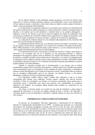 6
En las últimas décadas se han elaborado muchas propuestas con listas de criterios para
seleccionar y evaluar el software educativo, algunas a nivel individual y otras a nivel institucional.
Si bien varían en cuanto a contenido y estilo, todas tienen un objetivo común, ayudar al docente a
elegir y valorar un programa adecuadamente.
La evaluación de los programas educativos es un proceso que consiste en la determinación
del grado de adecuación de dichos programas al contexto educativo. Cuando el programa llega al
docente, es de suponer que ha sido analizado y evaluado tanto en sus aspectos pedagógicos y
didácticos, como en los técnicos y que por lo tanto ha superado las etapas de evaluación, estas
evaluaciones consideran las eventuales modificaciones sugeridas por el equipo de desarrollo y por
los usuarios finales, teniéndose en cuenta a docentes y alumnos en el contexto de aprendizaje.
La evaluación de software educativo se ha centrado tradicionalmente en dos momentos del
desarrollo y uso de este tipo de materiales:
La llamada Evaluación interna que se da durante el proceso de diseño y desarrollo, con el
fin de corregir y perfeccionar el programa, esta a cargo de los miembros del equipo de desarrollo.
Bork (1986), denomina a esta evaluación interna como formativa, o sea la evaluación del proceso,
como aquella realizada generalmente por los desarrolladores.
La Evaluación Externa que se da durante la utilización real de los usuarios, para juzgar su
eficiencia y los resultados que con él se obtienen, en esta participan profesores y alumnos
destinatarios del programa, quienes serán en definitiva los usuarios del software, durante este tipo
de pruebas, es posible encontrar errores imprevistos no detectados y se verifica el cumplimiento de
los programas con los objetivos educativos que se han considerado en el diseño. Alfred Bork (1986)
la denomina evaluación sumativa es la evaluación del producto final que generalmente la realizan
equipos distintos a los desarrolladores.
Además es necesario recordar que la documentación es un proceso que se realiza
paralelamente durante todo el desarrollo del programa, y también deberá ser evaluada tanto interna
como externamente, junto con el programa. Como resultado de ambas evaluaciones, se obtendrá la
primera versión del programa con su respectivo manual de usuario, conteniendo todos los aspectos
que se consideren indispensables para el uso docente, con detalles técnicos, y del entorno
pedagógico y didáctico en el que se desarrolló el programa.
Una importante cuestión todavía sujeta a debate hace referencia a cuál es la mejor
metodología para diseñar estos ambientes. Existen muchos modelos que ofrecen diversos
resultados, si bien las necesidades son distintas. Los factores comentados, hacen pensar que es
conveniente darse a desarrollar estas tareas que ofrezcan otras posibilidades en escenarios
educativos. No obstante, las estrategias deben también poder cambiar las condiciones de los
ambientes educativos.
Así mismo, el docente puede ser el gestor de este tipo de materiales o quien tenga la
capacidad de seleccionar, si ya existe una amplia variedad de estos, e invitar a los educandos a
vincularse desde la clase de informática a diseñarlos, logrando integrar las áreas del currículo en
estos diseños.
EXPERIENCIAS Y RESULTADOS ENCONTRADOS
El proyecto de investigación “Revisión, depuración y optimización de los Materiales
educativos computarizados desarrollados en la UPTC”, se prepara para presentar a la comunidad
universitaria una propuesta pedagógica renovada para llevar al aula de clase estos ambientes
diseñados, es así como inicialmente se ha dado a la tarea de realizar una revisión del estado actual
de los software y ha venido desarrollando muestras de software al interior de la Universidad y en la
ciudad en eventos organizados para tal fin. Se nota la aceptación que tienen por parte de la
comunidad educativa y su interés por incluirlos en los currículos y en las aulas de clase. Cabe anotar
 