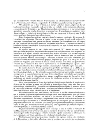 7
que existen limitantes como los derechos de autor que no han sido reglamentados específicamente
en la Universidad, en lo referente a los productos de los trabajos de grado, su uso y divulgación.
Otro elemento que se hizo evidente en el trabajo adelantado dentro del proyecto fue el
hecho que los software encontrados en la universidad son probados en las instituciones educativas
por períodos cortos de tiempo, lo que dificulta tener un claro conocimiento de su real impacto en el
aprendizaje, aunque las pruebas demuestren un aparente logro de aprendizaje, no queda muy claro
si este perdura o es producto de la memoria a corto plazo que puede pasar al olvido en lugar de a la
memoria de largo plazo, de no hacerse lo pertinente.
Estos elementos han motivado a que a través de los maestros practicantes del programa de
Licenciatura en Informática Educativa se busque ejecutar proyectos de aula donde utilicen los
materiales, obteniendo de igual manera muy buenos resultados. Las instituciones están a la espera
de estas propuestas que son calificadas como innovadoras y pertinentes en un momento donde los
estudiantes prefieren pasar todo el tiempo frente al computador, en lugar de frente a frente con el
docente de la asignatura.
El segundo semestre de 2005, instituciones como el ITET, jornada nocturna, fueron
participes de un proyecto de aula que buscaba el aprendizaje de algunos temas de la asignatura de
matemáticas y de inglés a través de software educativo, se notó un cambio en la motivación por la
materia y un interés por aprender tanto lo disciplinar como la informática, pues las actividades
diseñadas permiten potenciar los dos campos. Tanto llamó la atención las acciones adelantadas, que
los demás docentes buscaban vincularse al proyecto, inquietud que quedó en el aire y este año se
retomó con propuestas que vinculan el área de sociales notando hasta ahora una participación
constante de los educandos. Este tipo de experiencias se van extendiendo poco a poco a otras
instituciones educativas de la ciudad que permitirá a mediano plazo evaluar los logros alcanzados.
En cuanto al proceso llevado a cabo por los productos encontrados en la UPTC, se ha
notado que para algunos autores no es indispensable la metodología de desarrollo, prueba de ello es
la existencia de productos hoy día terminados y puestos al servicio de la comunidad educativa, sin
embargo surge la inquietud dentro del proyecto de investigación de los resultados que se pueden
obtener desde el punto de vista pedagógico, técnico y académico, razón por la cual se viene
adelantando un trabajo monográfico con una de las estudiantes adscritas al proyecto, que se
encargará de aclarar esta situación.
Otros interrogantes que se vienen despejando y trabajando están alrededor de los elementos
técnicos de los software actuales, pues algunos se desarrollaron hace varios años bajo unos
requerimientos muy específicos y en muchas instituciones estos han cambiando. Y aunque a la hora
de elaborar los productos, en la Escuela de Licenciatura en Informática Educativa, se proveen en
parte estos elementos, surgen variables que no se ha considerado.
El camino recorrido hasta hora comienza, es así como se han ido encontrando elementos
que al momento de plantear el proyecto de investigación no parecían pertinentes, pero que con la
ayuda de los estudiantes semilleros, los tesistas y los maestros practicantes, se ha podido ir
lentamente engrandeciendo este trabajo y surgen tareas como realizar software educativos con las
once metodologías encontradas en la revisión bibliográfica, lo cual requiere que los estudiantes se
pongan en comunicación con los autores y las fuentes que les permitan tener un mejor conocimiento
acerca de estas, para poder elaborar buenos productos y tener argumentos que permitan comparar y
evaluar lo pertinente de cada una en el ámbito educativo.
El grupo de semilleros por su parte, tienen a su cargo la tarea de realizar la evaluación de
los MECs encontrados en la Universidad, para lo cual deben diseñar una ficha que reúna todas los
elementos para poder ofrecer un juicio sobre los materiales y poder sistematizar la información en
una base de datos que vienen adelantando otra estudiante tesista adscrita al proyecto.
Finalmente, cabe anotar que estas tareas paralelas están logrando motivar a los estudiantes
de la Licenciatura en informática educativa a que se involucren en proyectos de investigación,
 