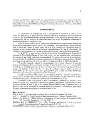 8
situación que hasta hace algunos años no era tan frecuente encontrar; que se generen alianzas
estratégicas como la que se ha venido desarrollando entre la Universidad Pedagógica Nacional y la
Universidad Distrital y la UPTC, lo que ha permitido realizar muestras de software e intercambiar
opiniones frente al tema.
CONCLUSIONES
En el proyecto de investigación, con la participación de semilleros y tesistas, se ha
observado la existencia de gran cantidad de materiales educativos computarizados desarrollados en
la UPTC, que desafortunadamanente quedan almacenados en los anaqueles del alma mater, en
contraposición con una infinidad de instituciones educativas ávidas de propuestas metodológicas
para la incorporación en las aulas de clase.
Estas piezas de software, son el producto de muchos esfuerzos de parte de los autores, que
deben ser recompensados dando a conocer sus creaciones y más aún buscando generar espacios
para su utilización a través de proyectos de aula y de otras estrategias en las distintas áreas del
currículo, aprovechando el gusto que demuestran los estudiantes por la clase de informática y por
otra parte el aprovechamiento de los recursos informáticos con que cuentan algunas instituciones.
En la UPTC, se nota una alta preferencia por utilizar la metodología de desarrollo de
software de Álvaro Galvis Panqueva, entre otras razones por que no todas están completamente
documentas, lo que impide poder aplicarlas a cabalidad. Existe dentro del proyecto de investigación
la tarea por parte de estudiantes tesistas de complementar un documento que permita tener precisión
sobre estas metodologías para llevarlas a la práctica, al igual que realizar un MEC utilizándolas.
Desarrollar materiales educativos computarizados no es tarea solamente de aquellos
profesiones de la informática, en esta debe participar docentes y demás conocedores de la temática
sobre la que se abordará en el software. Existe además muchos herramientas de programación y de
diseño que facilitan el desarrollo de esta clase de productos, algunos incluso pueden ser
desarrollados por los mismos estudiantes, permitiéndoles por un lado desarrollar habilidades
informáticas y de otro reforzar o potenciar un área del currículo.
Incorporar en el aula MEC, implica no solo el hecho de poner a funcionar los programas,
sino de que los docentes que los utilicen planeen su clase con ellos, para dejar de lado un proceso
netamente instruccional y aislado de las normales tareas desarrolladas en el aula.
Finalmente, de los usos que se le ha dado a los ambientes computarizados diseñados, se ha
podido notar una alta y motivante aceptación y receptividad por parte de la comunidad educativa
que ha sido usuaria de estos, lo que motiva a seguir trabajando en esta línea, fijándose no solo en el
producto, sino en los resultados académicos realmente alcanzados y buscando de igual forma
descubrir las posibles limitantes que se puedan encontrar in situ.
REFERENCIAS
BORK, Alfred. El ordenador en la enseñanza. Barcelona: Editorial Gustavo Gili. 1986
GALVIS PANQUEVA, Álvaro. Ingeniería del software educativo. Ediciones Uniandes. 1994.
INKPEN, K., BOOTH y OTROS. Children Collaborating on One Computer. Proceedings of CHI
1995, Conference Companion. 1995. Pag. 258-259.
KRENDL, K.A. & LIEBERMAN, D.A. (1988). Computers and learning: A review of recent
research. Journal Educational Computing Research, 4, 367-389.
MCGRENERE, Joanna. Diseño: juegos electrónicos educativos multijugador, Junio 1996.
 