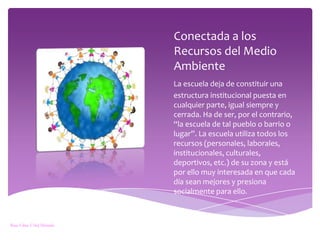 Conectada a los Recursos del Medio AmbienteLa escuela deja de constituir unaestructura institucional puesta en cualquier parte, igual siempre y cerrada. Ha de ser, por el contrario, “la escuela de tal pueblo o barrio o lugar”. La escuela utiliza todos los recursos (personales, laborales, institucionales, culturales, deportivos, etc.) de su zona y está por ello muy interesada en que cada día sean mejores y presiona socialmente para ello.Rosa Elena Vélez Miranda