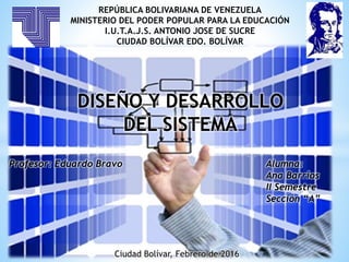 REPÚBLICA BOLIVARIANA DE VENEZUELA
MINISTERIO DEL PODER POPULAR PARA LA EDUCACIÓN
I.U.T.A.J.S. ANTONIO JOSE DE SUCRE
CIUDAD BOLÍVAR EDO. BOLÍVAR
DISEÑO Y DESARROLLO
DEL SISTEMA
Profesor: Eduardo Bravo Alumna:
Ana Barrios
II Semestre
Sección “A”
Ciudad Bolívar, Febrero de 2016
 
