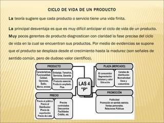 CICLO DE VIDA DE UN PRODUCTO
La teoría sugiere que cada producto o servicio tiene una vida finita.
La principal desventaja es que es muy difícil anticipar el ciclo de vida de un producto.
Muy pocos gerentes de producto diagnostican con claridad la fase precisa del ciclo
de vida en la cual se encuentran sus productos. Por medio de evidencias se supone
que el producto se desplaza desde el crecimiento hasta la madurez (son señales de
sentido común, pero de dudoso valor científico).
 