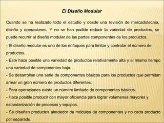 El Diseño Modular
Cuando se ha realizado todo el estudio y desde una revisión de mercadotecnia,
diseño y operaciones. Y no se han podido reducir la variedad de productos, se
puede recurrir al diseño modular de las partes componentes de los productos.
- El diseño modular es uno de los enfoques para limitar y controlar el número de
productos.
- Este hace posible una variedad de productos relativamente alta y al mismo tiempo
una variedad de componentes baja.
- Se desarrollan una serie de componentes básicos para los productos que permitan
armar un gran número de productos diferentes.
- Para operaciones existe un número limitado de componentes básicos.
- Hace posible producir con mayor eficiencia para lograr volúmenes mayores y
estandarización de procesos y equipos.
- Se diseñan productos alrededor de módulos de componentes y no cada producto
por separado.
 