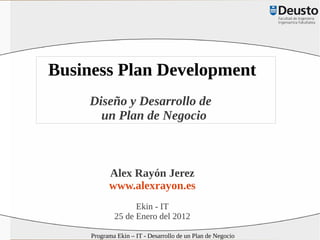 Business Plan Development
    Diseño y Desarrollo de
      un Plan de Negocio



           Alex Rayón Jerez
           www.alexrayon.es
                   Ekin - IT
             25 de Enero del 2012

     Programa Ekin – IT - Desarrollo de un Plan de Negocio
 