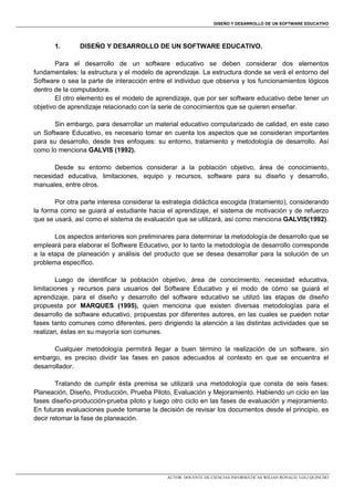 DISEÑO Y DESARROLLO DE UN SOFTWARE EDUCATIVO

1.

DISEÑO Y DESARROLLO DE UN SOFTWARE EDUCATIVO.

Para el desarrollo de un software educativo se deben considerar dos elementos
fundamentales: la estructura y el modelo de aprendizaje. La estructura donde se verá el entorno del
Software o sea la parte de interacción entre el individuo que observa y los funcionamientos lógicos
dentro de la computadora.
El otro elemento es el modelo de aprendizaje, que por ser software educativo debe tener un
objetivo de aprendizaje relacionado con la serie de conocimientos que se quieren enseñar.
Sin embargo, para desarrollar un material educativo computarizado de calidad, en este caso
un Software Educativo, es necesario tomar en cuenta los aspectos que se consideran importantes
para su desarrollo, desde tres enfoques: su entorno, tratamiento y metodología de desarrollo. Así
como lo menciona GALVIS (1992).
Desde su entorno debemos considerar a la población objetivo, área de conocimiento,
necesidad educativa, limitaciones, equipo y recursos, software para su diseño y desarrollo,
manuales, entre otros.
Por otra parte interesa considerar la estrategia didáctica escogida (tratamiento), considerando
la forma como se guiará al estudiante hacia el aprendizaje, el sistema de motivación y de refuerzo
que se usará, así como el sistema de evaluación que se utilizará, así como menciona GALVIS(1992).
Los aspectos anteriores son preliminares para determinar la metodología de desarrollo que se
empleará para elaborar el Software Educativo, por lo tanto la metodología de desarrollo corresponde
a la etapa de planeación y análisis del producto que se desea desarrollar para la solución de un
problema específico.
Luego de identificar la población objetivo, área de conocimiento, necesidad educativa,
limitaciones y recursos para usuarios del Software Educativo y el modo de cómo se guiará el
aprendizaje, para el diseño y desarrollo del software educativo se utilizó las etapas de diseño
propuesta por MARQUES (1995), quien menciona que existen diversas metodologías para el
desarrollo de software educativo, propuestas por diferentes autores, en las cuales se pueden notar
fases tanto comunes como diferentes, pero dirigiendo la atención a las distintas actividades que se
realizan, éstas en su mayoría son comunes.
Cualquier metodología permitirá llegar a buen término la realización de un software, sin
embargo, es preciso dividir las fases en pasos adecuados al contexto en que se encuentra el
desarrollador.
Tratando de cumplir ésta premisa se utilizará una metodología que consta de seis fases:
Planeación, Diseño, Producción, Prueba Piloto, Evaluación y Mejoramiento. Habiendo un ciclo en las
fases diseño-producción-prueba piloto y luego otro ciclo en las fases de evaluación y mejoramiento.
En futuras evaluaciones puede tomarse la decisión de revisar los documentos desde el principio, es
decir retomar la fase de planeación.

AUTOR: DOCENTE DE CIENCIAS INFORMÁTICAS WILIAN RONALD, LOLI QUINCHO

 