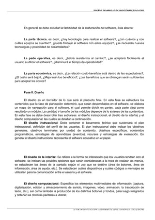 DISEÑO Y DESARROLLO DE UN SOFTWARE EDUCATIVO

En general se debe estudiar la factibilidad de la elaboración del software, ésta abarca:

La parte técnica, es decir, ¿hay tecnología para realizar el software?, ¿con cuántos y con
cuáles equipos se cuentan?, ¿puede trabajar el software con estos equipos?, ¿se necesitan nuevas
tecnologías y posibilidad de desarrollarlas?

La parte operativa, es decir, ¿habrá resistencia al cambio?, ¿se adaptará fácilmente el
usuario a utilizar el software?, ¿disminuirá el tiempo de operatividad?.

La parte económica, es decir, ¿La relación costo-beneficio está dentro de las expectativas?,
¿El costo será bajo?, ¿Mejorarán los beneficios?, ¿Los beneficios que se obtengan serán suficientes
para aceptar los costos?

Fase II. Diseño
El diseño es un borrador de lo que será el producto final. En esta fase se estructura los
contenidos que la fase de planeación determinó, que serán desarrollados en el software, se elabora
un mapa de navegación para el software, el cual permite dividir en partes, cada parte dará como
resultado un módulo. La cantidad y tamaño de los módulos depende de lo extenso de los contenidos.
En esta fase se debe desarrollar tres subtareas: el diseño instruccional, el diseño de la interfaz y el
diseño computacional, las cuales se detallan a continuación.
El diseño instruccional: Debe contener el basamento teórico que sustentará el plan
instruccional, definición del perfil de los usuarios. El plan instruccional debe indicar los objetivos
generales, objetivos terminales por unidad de contenido, objetivos específicos, contenidos
programáticos, estrategias de aprendizaje (eventos), recursos y estrategias de evaluación. En
general el diseño instruccional representa el software educativo en el papel.

El diseño de la interfaz: Se refiere a la forma de interacción que los usuarios tendrán con el
software, se indican las posibles opciones que serán consideradas a la hora de realizar los menús,
se establecen las áreas de la pantalla según el uso que se destine (área de botones, área de
información, área de ayuda, etc.). Se establecen cuáles dispositivos y cuáles códigos o mensajes se
utilizarán para la comunicación entre el usuario y el software.

El diseño computacional: Especifica los elementos multimediales de información (captura,
digitalización, edición y almacenamiento de sonido, imágenes, video, animación; la trascripción de
texto, etc.), así como también la producción de los distintos botones y fondos, para luego integrarlos
y obtener las distintas pantallas a utilizar.

AUTOR: DOCENTE DE CIENCIAS INFORMÁTICAS WILIAN RONALD, LOLI QUINCHO

 