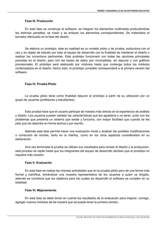DISEÑO Y DESARROLLO DE UN SOFTWARE EDUCATIVO

Fase III. Producción
En esta fase se construye el software, se integran los elementos multimedia produciéndose
las distintas pantallas, se crean y se enlazan los elementos correspondientes. Se materializa el
borrador efectuado en la fase del diseño.

Se elabora un prototipo, éste en realidad es un modelo piloto o de prueba; evoluciona con el
uso y es objeto de estudio por todo el equipo de desarrollo con la finalidad de mantener el diseño o
realizar los correctivos pertinentes. Este prototipo funcionará con todas las opciones principales
previstas en el diseño, pero con las bases de datos aún incompletas, sin depurar y con gráficos
provisionales. El prototipo será elaborado por módulos hasta que contenga todos los módulos
contemplados en el diseño, hecho esto, el prototipo completo corresponderá a la primera versión del
software.

Fase IV. Prueba Piloto

La prueba piloto tiene como finalidad depurar el prototipo a partir de su utilización por un
grupo de usuarios (profesores y estudiantes).

Esta prueba hace que el usuario participe de manera más directa en la experiencia de análisis
y diseño. Los usuarios pueden señalar las características que les agradaría o no tener, junto con los
problemas que presenta un sistema que existe y funciona, con mayor facilidad que cuando se les
pide que las describa en forma teórica o por escrito.
Además esta fase permite hacer una evaluación inicial y analizar las posibles modificaciones
o corrección de errores, tanto en la interfaz, como en los otros aspectos considerados en su
elaboración.
Una vez terminada la prueba se utilizan sus resultados para revisar el diseño y la producción,
este proceso se repite hasta que los integrantes del equipo de desarrollo decidan que el prototipo no
requiere más revisión.
Fase V. Evaluación
En esta fase se realiza las mismas actividades que en la prueba piloto pero de una forma más
formal y científica, tomándose una muestra representativa de los usuarios a quien va dirigido,
además se corrobora que los objetivos para los cuales se desarrolló el software se cumplen en su
totalidad.
Fase VI. Mejoramiento
En esta fase se debe tomar en cuenta los resultados de la evaluación para mejorar, corregir,
agregar nuevos módulos de tal manera que se pueda tener la primera versión.

AUTOR: DOCENTE DE CIENCIAS INFORMÁTICAS WILIAN RONALD, LOLI QUINCHO

 
