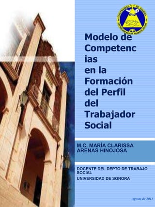 Modelo de
   Competenc
   ias
   en la
   Formación
   del Perfil
   del
   Trabajador
   Social

M.C. MARÍA CLARISSA
ARENAS HINOJOSA


DOCENTE DEL DEPTO DE TRABAJO
SOCIAL
UNIVERSIDAD DE SONORA



                     Agosto de 2011
 