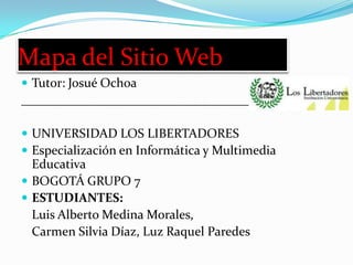 Mapa del Sitio Web
 Tutor: Josué Ochoa
________________________________________________

 UNIVERSIDAD LOS LIBERTADORES
 Especialización en Informática y Multimedia
  Educativa
 BOGOTÁ GRUPO 7
 ESTUDIANTES:
  Luis Alberto Medina Morales,
  Carmen Silvia Díaz, Luz Raquel Paredes
 