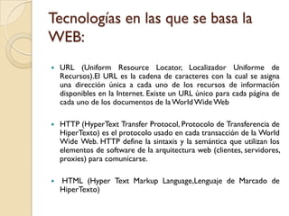 Tecnologías en las que se basa la
WEB:
   URL (Uniform Resource Locator, Localizador Uniforme de
    Recursos).El URL es la cadena de caracteres con la cual se asigna
    una dirección única a cada uno de los recursos de información
    disponibles en la Internet. Existe un URL único para cada página de
    cada uno de los documentos de la World Wide Web

   HTTP (HyperText Transfer Protocol, Protocolo de Transferencia de
    HiperTexto) es el protocolo usado en cada transacción de la World
    Wide Web. HTTP define la sintaxis y la semántica que utilizan los
    elementos de software de la arquitectura web (clientes, servidores,
    proxies) para comunicarse.

   HTML (Hyper Text Markup Language,Lenguaje de Marcado de
    HiperTexto)
 