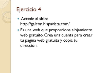 Ejercicio 4
  Accede al sitio:
  http://galeon.hispavista.com/
 Es una web que proporciona alojamiento
  web gratuito. Crea una cuenta para crear
  tu pagina web gratuita y copia tu
  dirección.
 