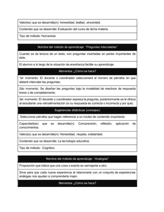 Valor(es) que se desarrolla(n): honestidad, lealtad, sinceridad.
Contenido que se desarrolla: Evaluación del curso de dicha materia.
Tipo de método: Humanista
Nombre del método de aprendizaje: “Preguntas intercaladas”
Cuando se da lectura de un texto, son preguntas insertadas en partes importantes de
éste.
El alumno a lo largo de la situación de enseñanza facilite su aprendizaje.
Momentos ¿Cómo se hace?
1er momento: El docente o coordinador seleccionará el número de párrafos en que
deberá intercalar las preguntas;
2do momento: Se diseñan las preguntas bajo la modalidad de reactivos de respuesta
breve o de completamiento.
3er momento: El docente o coordinador expresa la pregunta, posteriormente se le ofrece
al estudiante una retroalimentación (si su respuesta es correcta o incorrecta y por qué).
Sugerencias didácticas (consejos):
Seleccionar párrafos que hagan referencia a un núcleo de contenido importante.
Capacidad(es) que se desarrolla(n): Comprensión, reflexión, aplicación de
conocimientos.
Valor(es) que se desarrolla(n): Honestidad, respeto, solidaridad.
Contenido que se desarrolla: La tecnología educativa.
Tipo de método: Cognitivo.
Nombre del método de aprendizaje: “Analogías”
Proposición que indica que una cosa o evento es semejante a otro.
Sirve para que cada nueva experiencia al relacionarla con un conjunto de experiencias
análogas nos ayudan a comprenderla mejor.
Momentos ¿Cómo se hace?
 