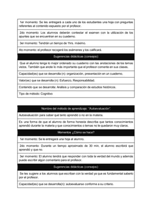 1er momento: Se les entregará a cada uno de los estudiantes una hoja con preguntas
referentes al contenido expuesto por el profesor.
2do momento: Los alumnos deberán contestar el examen con la utilización de los
apuntes que se encuentran en su cuaderno.
3er momento: Tendrán un tiempo de 1hrs. máximo.
4to momento: el profesor recogerá los exámenes y los calificará.
Sugerencias didácticas (consejos):
Que el alumno tenga lo mejor ordenado su cuaderno con las anotaciones de los temas
vistos. También que anote lo más importante que el profesor comente en sus clases.
Capacidad(es) que se desarrolla (n): organización, presentación en un cuaderno.
Valor(es) que se desarrolla (n): Esfuerzo, Responsabilidad.
Contenido que se desarrolla: Análisis y comparación de estudios históricos.
Tipo de método: Cognitivo
Nombre del método de aprendizaje: “Autoevaluación”.
Autoevaluación para saber qué tanto aprendió o no en la materia.
Es una forma de que el alumno de forma honesta describa que tantos conocimientos
aprendió durante la materia y que conocimientos o temas no le quedaron muy claros.
Momentos ¿Cómo se hace?
1er momento: Se le entregará una hoja al alumno.
2do momento: Durante un tiempo aproximado de 30 min, el alumno escribirá que
aprendió y que no.
3er momento: El alumno tendrá que responder con toda la verdad del mundo y además
puede escribir algún comentario para el profesor.
Sugerencias didácticas (consejos):
Se les sugiere a los alumnos que escriban con la verdad ya que es fundamental saberlo
por el profesor.
Capacidad(es) que se desarrolla(n): autoevaluarse conforme a su criterio.
 