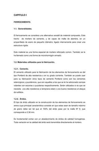 CAPITULO I
FERROCEMENTO.
1.1. Generalidades.
El ferrocemento se considera una alternativa versátil de material compuesto. Esta
hecho de mortero de cemento, y de capas de malla de alambre, en un
emparrillado de acero de pequeño diámetro, ligado internamente para crear una
estructura rígida.
Este material es una forma especial de mortero reforzado común. También se le
ha llamado como una forma de microhormigón armado.
1.2. Materiales utilizados para la fabricación.
1.2.1. Cemento.
El cemento utilizado para la fabricación de los elementos de ferrocemento es del
tipo Portland de alta resistencia o en su grado corriente. También se puede usar
para su fabricación otros tipos de cemento Portland como son los cementos
siderúrgicos y puzolánicos, que son aquellos a los que se le ha adicionado cenizas
volantes con escorias o puzolanas respectivamente. Serán utilizados si es que se
necesita una alta resistencia a temprana edad o una buena resistencia al ataque
de sulfatos.
1.2.2. Áridos.
El tipo de árido utilizado en la construcción de los elementos de ferrocemento es
arena cuya principal característica consiste en que estas sean de tamaño máximo
de grano debe ser tal que el 100% del árido pase por la malla Nº 8, que
corresponde a 2,38 mm.
Es fundamental contar con un abastecimiento de áridos de calidad homogénea.
Toda variación en la calidad del árido será transmitida directamente al mortero.
 