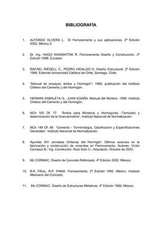 BIBLIOGRAFÍA
1. ALFONSO OLVERA L. El Ferrocemento y sus aplicaciones. 2ª Edición
2002. México.2
2. Dr. Ing. HUGO WAINSHTOK R. Ferrocemento Diseño y Construcción. 3ª
Edición 1998. Ecuador.
3. RAFAEL RIEDELL C., PEDRO HIDALGO O. Diseño Estructural. 2ª Edición
1999. Editorial Universidad Católica de Chile; Santiago, Chile.
4. “Manual de ensayos; áridos y Hormigón”; 1989, publicación del Instituto
Chileno del Cemento y del Hormigón.
5. HERNAN ZABALETA G., JUAN EGAÑA. Manual del Mortero. 1998. Instituto
Chileno del Cemento y del Hormigón.
6. NCh 165 Of. 77 “Áridos para Morteros y Hormigones -Tamizado y
determinación de la Granulometría”, Instituto Nacional de Normalización.
7. NCh 148 Of. 68 “Cemento - Terminología, Clasificación y Especificaciones
Generales”. Instituto Nacional de Normalización.
8. Apuntes XIV Jornadas Chilenas del Hormigón. Últimos avances en la
fabricación y construcción de viviendas en Ferrocemento. Autores: Víctor
Carrasco B.- Ing. Constructor, Raúl Soto C.- Arquitecto. Octubre de 2003.
9. Mc CORMAC. Diseño de Concreto Reforzado. 4ª Edición 2002, México.
10. B.K. PAUL, R.P. PAMA. Ferrocemento. 2ª Edición 1992. México. Instituto
Mexicano del Concreto.
11. Mc CORMAC. Diseño de Estructuras Métalicas. 4ª Edición 1999, México.
 