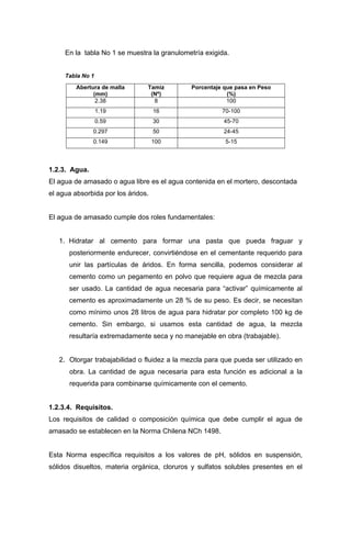 En la tabla No 1 se muestra la granulometría exigida.
Tabla No 1
Abertura de malla
(mm)
Tamiz
(Nº)
Porcentaje que pasa en Peso
(%)
2.38 8 100
1.19 16 70-100
0.59 30 45-70
0.297 50 24-45
0.149 100 5-15
1.2.3. Agua.
El agua de amasado o agua libre es el agua contenida en el mortero, descontada
el agua absorbida por los áridos.
El agua de amasado cumple dos roles fundamentales:
1. Hidratar al cemento para formar una pasta que pueda fraguar y
posteriormente endurecer, convirtiéndose en el cementante requerido para
unir las partículas de áridos. En forma sencilla, podemos considerar al
cemento como un pegamento en polvo que requiere agua de mezcla para
ser usado. La cantidad de agua necesaria para “activar” químicamente al
cemento es aproximadamente un 28 % de su peso. Es decir, se necesitan
como mínimo unos 28 litros de agua para hidratar por completo 100 kg de
cemento. Sin embargo, si usamos esta cantidad de agua, la mezcla
resultaría extremadamente seca y no manejable en obra (trabajable).
2. Otorgar trabajabilidad o fluidez a la mezcla para que pueda ser utilizado en
obra. La cantidad de agua necesaria para esta función es adicional a la
requerida para combinarse químicamente con el cemento.
1.2.3.4. Requisitos.
Los requisitos de calidad o composición química que debe cumplir el agua de
amasado se establecen en la Norma Chilena NCh 1498.
Esta Norma específica requisitos a los valores de pH, sólidos en suspensión,
sólidos disueltos, materia orgánica, cloruros y sulfatos solubles presentes en el
 
