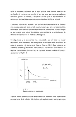 agua de amasado; establece que el agua potable será siempre apta para la
confección de morteros; no permite el uso de agua que contenga azúcares
(sacarosa, glucosa o similares) y acepta el uso de agua de mar solamente en
hormigones simples (sin armaduras) de grado inferior a H-15 (150 kg/cm2
).
Experiencia basadas en análisis y uso exitoso de agua proveniente de diversos
ríos, pozos y napas a lo largo de todo el país, muestra que rara vez la composición
química del agua ocasiona problemas en la mezcla. Sin embargo, cuando el agua
no sea potable o de fuente desconocida, debe verificarse su aptitud antes de
utilizarla en la confección de morteros u hormigones.
Investigaciones y la experiencia han demostrado que el factor de mayor
importancia en la resistencia del hormigón es el cuociente entre la cantidad de
agua de amasado y la de cemento (Ley de Abrams, 1919). Este cuociente se
denomina relación Agua/Cemento (abreviada A/C) y se expresa como fracción en
peso de los materiales. Para un tipo de cemento, a menor relación A/C mayor
resistencia, ver fig. No 2.
Resistencia
Relación A/C
(A/C)1 < (A/C) 2
R1 >R 2
(A/C)1 (A/C) 2
R 2
R1
Además, se ha determinado que la resistencia del hormigón sigue dependiendo
principalmente de la relación A/C, incluso ante variaciones en sus componentes
fig. No 2
Gráfico resistencia v/s relación (A/C)
 