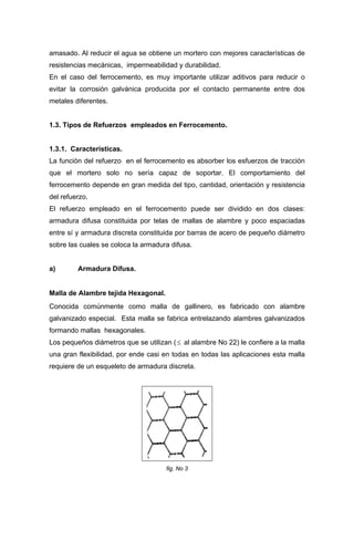 amasado. Al reducir el agua se obtiene un mortero con mejores características de
resistencias mecánicas, impermeabilidad y durabilidad.
En el caso del ferrocemento, es muy importante utilizar aditivos para reducir o
evitar la corrosión galvánica producida por el contacto permanente entre dos
metales diferentes.
1.3. Tipos de Refuerzos empleados en Ferrocemento.
1.3.1. Características.
La función del refuerzo en el ferrocemento es absorber los esfuerzos de tracción
que el mortero solo no sería capaz de soportar. El comportamiento del
ferrocemento depende en gran medida del tipo, cantidad, orientación y resistencia
del refuerzo.
El refuerzo empleado en el ferrocemento puede ser dividido en dos clases:
armadura difusa constituida por telas de mallas de alambre y poco espaciadas
entre sí y armadura discreta constituida por barras de acero de pequeño diámetro
sobre las cuales se coloca la armadura difusa.
a) Armadura Difusa.
Malla de Alambre tejida Hexagonal.
Conocida comúnmente como malla de gallinero, es fabricado con alambre
galvanizado especial. Esta malla se fabrica entrelazando alambres galvanizados
formando mallas hexagonales.
Los pequeños diámetros que se utilizan (≤ al alambre No 22) le confiere a la malla
una gran flexibilidad, por ende casi en todas en todas las aplicaciones esta malla
requiere de un esqueleto de armadura discreta.
fig. No 3
 