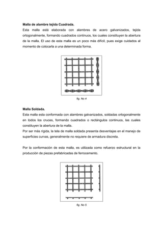 Malla de alambre tejida Cuadrada.
Esta malla está elaborada con alambres de acero galvanizados, tejida
ortogonalmente, formando cuadrados continuos, los cuales constituyen la abertura
de la malla. El uso de esta malla es un poco más difícil, pues exige cuidados al
momento de colocarla a una determinada forma.
fig. No 4
Malla Soldada.
Esta malla esta conformada con alambres galvanizados, soldadas ortogonalmente
en todos los cruces, formando cuadrados o rectángulos continuos, las cuales
constituyen la abertura de la malla.
Por ser más rígida, la tela de malla soldada presenta desventajas en el manejo de
superficies curvas, generalmente no requiere de armadura discreta.
Por la conformación de esta malla, es utilizada como refuerzo estructural en la
producción de piezas prefabricadas de ferrocemento.
fig. No 5
 