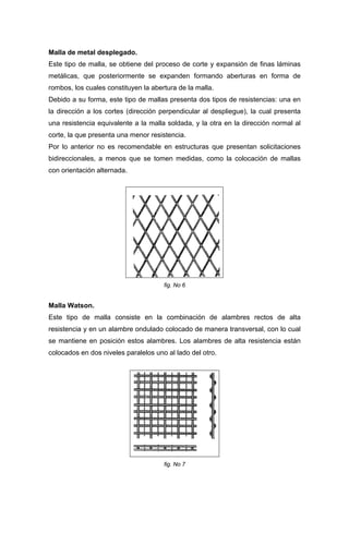 Malla de metal desplegado.
Este tipo de malla, se obtiene del proceso de corte y expansión de finas láminas
metálicas, que posteriormente se expanden formando aberturas en forma de
rombos, los cuales constituyen la abertura de la malla.
Debido a su forma, este tipo de mallas presenta dos tipos de resistencias: una en
la dirección a los cortes (dirección perpendicular al despliegue), la cual presenta
una resistencia equivalente a la malla soldada, y la otra en la dirección normal al
corte, la que presenta una menor resistencia.
Por lo anterior no es recomendable en estructuras que presentan solicitaciones
bidireccionales, a menos que se tomen medidas, como la colocación de mallas
con orientación alternada.
fig. No 6
Malla Watson.
Este tipo de malla consiste en la combinación de alambres rectos de alta
resistencia y en un alambre ondulado colocado de manera transversal, con lo cual
se mantiene en posición estos alambres. Los alambres de alta resistencia están
colocados en dos niveles paralelos uno al lado del otro.
fig. No 7
 