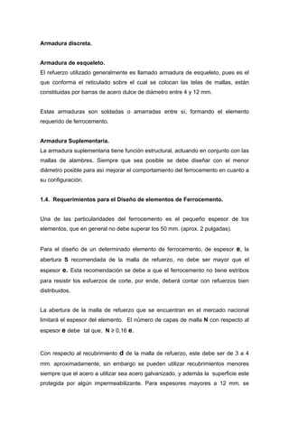 Armadura discreta.
Armadura de esqueleto.
El refuerzo utilizado generalmente es llamado armadura de esqueleto, pues es el
que conforma el reticulado sobre el cual se colocan las telas de mallas, están
constituidas por barras de acero dulce de diámetro entre 4 y 12 mm.
Estas armaduras son soldadas o amarradas entre sí, formando el elemento
requerido de ferrocemento.
Armadura Suplementaria.
La armadura suplementaria tiene función estructural, actuando en conjunto con las
mallas de alambres. Siempre que sea posible se debe diseñar con el menor
diámetro posible para así mejorar el comportamiento del ferrocemento en cuanto a
su configuración.
1.4. Requerimientos para el Diseño de elementos de Ferrocemento.
Una de las particularidades del ferrocemento es el pequeño espesor de los
elementos, que en general no debe superar los 50 mm. (aprox. 2 pulgadas).
Para el diseño de un determinado elemento de ferrocemento, de espesor e, la
abertura S recomendada de la malla de refuerzo, no debe ser mayor que el
espesor e. Esta recomendación se debe a que el ferrocemento no tiene estribos
para resistir los esfuerzos de corte, por ende, deberá contar con refuerzos bien
distribuidos.
La abertura de la malla de refuerzo que se encuentran en el mercado nacional
limitará el espesor del elemento. El número de capas de malla N con respecto al
espesor e debe tal que, N ≥ 0,16 e.
Con respecto al recubrimiento d de la malla de refuerzo, este debe ser de 3 a 4
mm. aproximadamente, sin embargo se pueden utilizar recubrimientos menores
siempre que el acero a utilizar sea acero galvanizado, y además la superficie este
protegida por algún impermeabilizante. Para espesores mayores a 12 mm. se
 