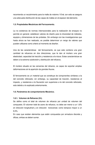 recomienda un recubrimiento para la malla de máximo 1/5 e, con esto se asegura
una adecuada distribución de las capas de mallas en el espesor del elemento.
1.5. Propiedades Mecánicas del Ferrocemento.
La no existencia de normas internacionales para la realización de ensayos no
permite en general, establecer valores de diseño para la diversidad de métodos,
equipos y dimensiones de las probetas. Sin embargo con las investigaciones que
hasta ahora se han realizado, es posible determinar un rango de valores que
pueden utilizarse como criterio al momento de diseñar.
Una de las características del ferrocemento, es que este contiene una gran
cantidad de refuerzos en dos direcciones, que le dan al mortero una gran
elasticidad, capacidad de tracción y resistencia a la rotura. Estas características se
deben a la extrema subdivisión y distribución del refuerzo.
El mortero situado en las cercanías del refuerzo, es capaz de soportar amplias
deformaciones sin la aparición de grandes fisuras.
El ferrocemento es un material que se constituye de componentes similares a la
del concreto reforzado; sin embargo, su capacidad de tracción, resistencia al
impacto, y resistencia a la fisuración son superiores a la del concreto reforzado,
esto debido a lo explicado anteriormente.
1.6. Parámetros de comportamiento Mecánico.
1.6.1. Volumen de Refuerzo (Vr).
Se define como el total de volumen de refuerzo por unidad de volumen del
compuesto. El volumen total de acero de refuerzo, no debe ser menor a un 1,8%
en dirección longitudinal y en dirección transversal, como tampoco mayor a un
6,5%.
En caso que existan elementos que estén compuestos por armadura discreta y
difusa, ambas se deben sumar.
 