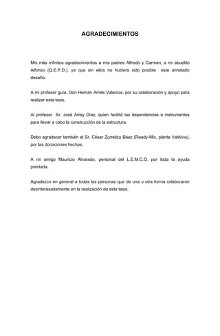 AGRADECIMIENTOS
Mis más infinitos agradecimientos a mis padres Alfredo y Carmen, a mi abuelito
Alfonso (Q.E.P.D.), ya que sin ellos no hubiera sido posible este anhelado
desafío.
A mi profesor guía, Don Hernán Arnés Valencia, por su colaboración y apoyo para
realizar esta tesis.
Al profesor Sr. José Arrey Díaz, quien facilitó las dependencias e instrumentos
para llevar a cabo la construcción de la estructura.
Debo agradecer también al Sr. César Zumelzu Báez (Ready-Mix, planta Valdivia),
por las donaciones hechas.
A mi amigo Mauricio Alvarado, personal del L.E.M.C.O. por toda la ayuda
prestada.
Agradezco en general a todas las personas que de una u otra forma colaboraron
desinteresadamente en la realización de esta tesis.
 