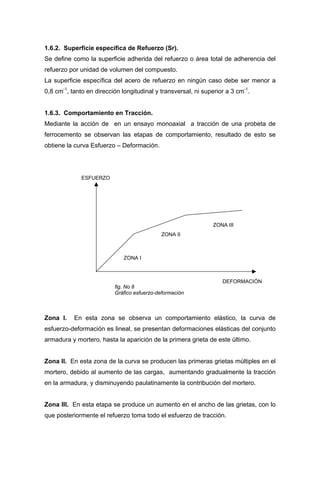 1.6.2. Superficie específica de Refuerzo (Sr).
Se define como la superficie adherida del refuerzo o área total de adherencia del
refuerzo por unidad de volumen del compuesto.
La superficie específica del acero de refuerzo en ningún caso debe ser menor a
0,8 cm-1
, tanto en dirección longitudinal y transversal, ni superior a 3 cm-1
.
1.6.3. Comportamiento en Tracción.
Mediante la acción de en un ensayo monoaxial a tracción de una probeta de
ferrocemento se observan las etapas de comportamiento, resultado de esto se
obtiene la curva Esfuerzo – Deformación.
ESFUERZO
ZONA III
ZONA II
ZONA I
DEFORMACIÓN
fig. No 8
Gráfico esfuerzo-deformación
Zona I. En esta zona se observa un comportamiento elástico, la curva de
esfuerzo-deformación es lineal, se presentan deformaciones elásticas del conjunto
armadura y mortero, hasta la aparición de la primera grieta de este último.
Zona II. En esta zona de la curva se producen las primeras grietas múltiples en el
mortero, debido al aumento de las cargas, aumentando gradualmente la tracción
en la armadura, y disminuyendo paulatinamente la contribución del mortero.
Zona III. En esta etapa se produce un aumento en el ancho de las grietas, con lo
que posteriormente el refuerzo toma todo el esfuerzo de tracción.
 