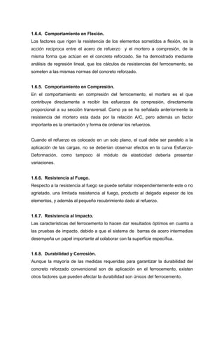 1.6.4. Comportamiento en Flexión.
Los factores que rigen la resistencia de los elementos sometidos a flexión, es la
acción reciproca entre el acero de refuerzo y el mortero a compresión, de la
misma forma que actúan en el concreto reforzado. Se ha demostrado mediante
análisis de regresión lineal, que los cálculos de resistencias del ferrocemento, se
someten a las mismas normas del concreto reforzado.
1.6.5. Comportamiento en Compresión.
En el comportamiento en compresión del ferrocemento, el mortero es el que
contribuye directamente a recibir los esfuerzos de compresión, directamente
proporcional a su sección transversal. Como ya se ha señalado anteriormente la
resistencia del mortero esta dada por la relación A/C, pero además un factor
importante es la orientación y forma de ordenar los refuerzos.
Cuando el refuerzo es colocado en un solo plano, el cual debe ser paralelo a la
aplicación de las cargas, no se deberían observar efectos en la curva Esfuerzo-
Deformación, como tampoco él módulo de elasticidad debería presentar
variaciones.
1.6.6. Resistencia al Fuego.
Respecto a la resistencia al fuego se puede señalar independientemente este o no
agrietado, una limitada resistencia al fuego, producto al delgado espesor de los
elementos, y además al pequeño recubrimiento dado al refuerzo.
1.6.7. Resistencia al Impacto.
Las características del ferrocemento lo hacen dar resultados óptimos en cuanto a
las pruebas de impacto, debido a que el sistema de barras de acero intermedias
desempeña un papel importante al colaborar con la superficie específica.
1.6.8. Durabilidad y Corrosión.
Aunque la mayoría de las medidas requeridas para garantizar la durabilidad del
concreto reforzado convencional son de aplicación en el ferrocemento, existen
otros factores que pueden afectar la durabilidad son únicos del ferrocemento.
 
