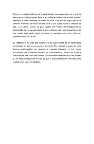 Primero, el recubrimiento que se le da al refuerzo es muy pequeño, por lo que los
elementos corrosivos pueden llegar a las mallas de refuerzo con relativa facilidad.
Segundo, el área superficial del acero de refuerzo es mucho mayor que en el
concreto reforzado, por lo que el área sobre la que puede actuar la corrosión es
alta, y por último aunque la gran mayoría del refuerzo del ferrocemento es
galvanizado, con el especial objeto de prevenir la corrosión, este recubrimiento de
zinc puede tener cierto efecto perjudicial; al reaccionar con otros refuerzos,
generando burbujas de gas.
La importancia de estos tres factores variará dependiendo de las condiciones
ambientales en que se encuentre el elemento. Sin embargo, a pesar de estos
factores desfavorables con respecto al concreto reforzado, no hay mayor
información por problemas corrosión en el ferrocemento, excepto en aquellos
casos que se relacionan directamente con una inadecuada colocación del mortero
o una mala compactación de este, ya que el ferrocemento bien construido tiene
relativamente baja permeabilidad.
 