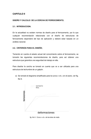 CAPITULO II
DISEÑO Y CALCULO DE LA CERCHA DE FERROCEMENTO.
2.1. INTRODUCCION.
En la actualidad no existen normas de diseño para el ferrocemento, por lo que
cualquier recomendación relacionada con el diseño de estructuras de
ferrocemento dependerá del tipo de aplicación y deberá estar basada en un
análisis racional.
2.2. CRITERIOS PARA EL DISEÑO.
Teniendo en cuenta el estado actual del conocimiento sobre el ferrocemento, se
tomarán las siguientes recomendaciones de diseño, para así obtener una
estructura que garantice una seguridad de trabajo en ella.
Para diseñar la cercha se tomará en cuenta que va a ser utilizada para una
estructura de techumbre de un galpón.
a) Se tomará el diagrama simplificado para la curva σ v/s ε en el acero, ver fig.
No 9.
tensiones
deformaciones
SUPUESTO
REAL
fig. No 9. Curva σ v/s ε de las telas de malla.
 