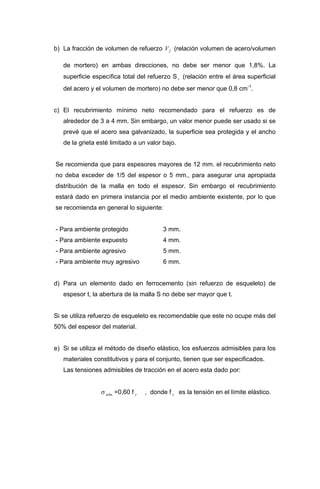 b) La fracción de volumen de refuerzo (relación volumen de acero/volumen
de mortero) en ambas direcciones, no debe ser menor que 1,8%. La
superficie específica total del refuerzo S (relación entre el área superficial
del acero y el volumen de mortero) no debe ser menor que 0,8 cm
fV
r
-1
.
c) El recubrimiento mínimo neto recomendado para el refuerzo es de
alrededor de 3 a 4 mm. Sin embargo, un valor menor puede ser usado si se
prevé que el acero sea galvanizado, la superficie sea protegida y el ancho
de la grieta esté limitado a un valor bajo.
Se recomienda que para espesores mayores de 12 mm. el recubrimiento neto
no deba exceder de 1/5 del espesor o 5 mm., para asegurar una apropiada
distribución de la malla en todo el espesor. Sin embargo el recubrimiento
estará dado en primera instancia por el medio ambiente existente, por lo que
se recomienda en general lo siguiente:
- Para ambiente protegido 3 mm.
- Para ambiente expuesto 4 mm.
- Para ambiente agresivo 5 mm.
- Para ambiente muy agresivo 6 mm.
d) Para un elemento dado en ferrocemento (sin refuerzo de esqueleto) de
espesor t, la abertura de la malla S no debe ser mayor que t.
Si se utiliza refuerzo de esqueleto es recomendable que este no ocupe más del
50% del espesor del material.
e) Si se utiliza el método de diseño elástico, los esfuerzos admisibles para los
materiales constitutivos y para el conjunto, tienen que ser especificados.
Las tensiones admisibles de tracción en el acero esta dado por:
σ =0,60 f , donde f es la tensión en el límite elástico..adm y y
 
