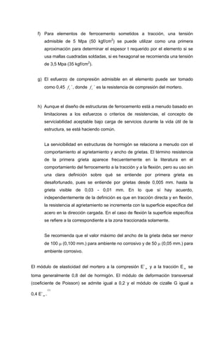 f) Para elementos de ferrocemento sometidos a tracción, una tensión
admisible de 5 Mpa (50 kgf/cm2
) se puede utilizar como una primera
aproximación para determinar el espesor t requerido por el elemento si se
usa mallas cuadradas soldadas, si es hexagonal se recomienda una tensión
de 3,5 Mpa (35 kgf/cm2
).
g) El esfuerzo de compresión admisible en el elemento puede ser tomado
como 0,45 `, donde ` es la resistencia de compresión del mortero.cf cf
h) Aunque el diseño de estructuras de ferrocemento está a menudo basado en
limitaciones a los esfuerzos o criterios de resistencias, el concepto de
serviciabilidad aceptable bajo carga de servicios durante la vida útil de la
estructura, se está haciendo común.
La servicibilidad en estructuras de hormigón se relaciona a menudo con el
comportamiento al agrietamiento y ancho de grietas. El término resistencia
de la primera grieta aparece frecuentemente en la literatura en el
comportamiento del ferrocemento a la tracción y a la flexión, pero su uso sin
una clara definición sobre qué se entiende por primera grieta es
desafortunado, pues se entiende por grietas desde 0,005 mm. hasta la
grieta visible de 0,03 - 0,01 mm. En lo que sí hay acuerdo,
independientemente de la definición es que en tracción directa y en flexión,
la resistencia al agrietamiento se incrementa con la superficie específica del
acero en la dirección cargada. En el caso de flexión la superficie específica
se refiere a la correspondiente a la zona traccionada solamente.
Se recomienda que el valor máximo del ancho de la grieta deba ser menor
de 100 µ (0,100 mm.) para ambiente no corrosivo y de 50 µ (0,05 mm.) para
ambiente corrosivo.
El módulo de elasticidad del mortero a la compresión E’ y a la tracción E se
toma generalmente 0,8 del de hormigón. El módulo de deformación transversal
(coeficiente de Poisson) se admite igual a 0,2 y el módulo de cizalle G igual a
0,4 E’ .
m m
m
)1(
 