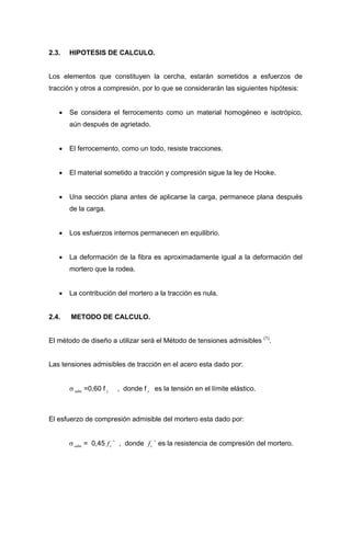 2.3. HIPOTESIS DE CALCULO.
Los elementos que constituyen la cercha, estarán sometidos a esfuerzos de
tracción y otros a compresión, por lo que se considerarán las siguientes hipótesis:
• Se considera el ferrocemento como un material homogéneo e isotrópico,
aún después de agrietado.
• El ferrocemento, como un todo, resiste tracciones.
• El material sometido a tracción y compresión sigue la ley de Hooke.
• Una sección plana antes de aplicarse la carga, permanece plana después
de la carga.
• Los esfuerzos internos permanecen en equilibrio.
• La deformación de la fibra es aproximadamente igual a la deformación del
mortero que la rodea.
• La contribución del mortero a la tracción es nula.
2.4. METODO DE CALCULO.
El método de diseño a utilizar será el Método de tensiones admisibles (1)
.
Las tensiones admisibles de tracción en el acero esta dado por:
σ =0,60 f , donde f es la tensión en el límite elástico..adm y y
El esfuerzo de compresión admisible del mortero esta dado por:
σ = 0,45 ` , donde ` es la resistencia de compresión del mortero..adm cf cf
 
