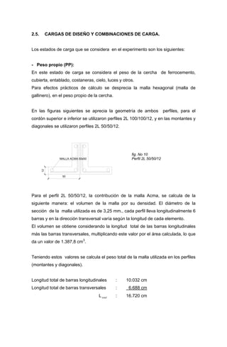 2.5. CARGAS DE DISEÑO Y COMBINACIONES DE CARGA.
Los estados de carga que se considera en el experimento son los siguientes:
- Peso propio (PP):
En este estado de carga se considera el peso de la cercha de ferrocemento,
cubierta, entablado, costaneras, cielo, luces y otros.
Para efectos prácticos de cálculo se desprecia la malla hexagonal (malla de
gallinero), en el peso propio de la cercha.
En las figuras siguientes se aprecia la geometría de ambos perfiles, para el
cordón superior e inferior se utilizaron perfiles 2L 100/100/12, y en las montantes y
diagonales se utilizaron perfiles 2L 50/50/12.
12
50
MALLA ACMA 50x50
fig. No 10
Perfil 2L 50/50/12
Para el perfil 2L 50/50/12, la contribución de la malla Acma, se calcula de la
siguiente manera: el volumen de la malla por su densidad. El diámetro de la
sección de la malla utilizada es de 3,25 mm., cada perfil lleva longitudinalmente 6
barras y en la dirección transversal varía según la longitud de cada elemento.
El volumen se obtiene considerando la longitud total de las barras longitudinales
más las barras transversales, multiplicando este valor por el área calculada, lo que
da un valor de 1.387,8 cm3
.
Teniendo estos valores se calcula el peso total de la malla utilizada en los perfiles
(montantes y diagonales).
Longitud total de barras longitudinales : 10.032 cm
Longitud total de barras transversales : 6.688 cm
Ltotal : 16.720 cm
 
