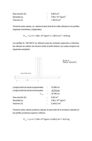 Área sección (A) : 0,083 cm2
Densidad (γ) : 7,88 x 10-3
kg/cm3
Volumen (V) : 1.387,8 cm3
Teniendo estos valores, se calcula el peso total de la malla utilizada en los perfiles
angulares (montantes y diagonales).
Ptotal = γ x V = 7,88 x 10-3
kg/cm3
x 1.387,8 cm3
= 10,94 kg.
Los perfiles 2L 100/100/12 se utilizaron para los cordones superiores e inferiores,
los cálculos se realizan de manera similar al perfil anterior, los cuales arrojaron los
siguientes resultados:
MALLA ACMA 100x100
12
100
fig. No 11
Perfil 2L 100/100/12
Longitud total de barras longitudinales : 10.068 cm
Longitud total de barras transversales : 6.712 cm
Ltotal : 16.780 cm
Area sección (A) : 0,28 cm2
Densidad (γ) : 7,88 x 10-3
kg/cm3
Volumen (V) : 2.349,2 cm3
Teniendo estos valores podemos calcular el peso total de la armadura utilizada en
los perfiles (cordones superior e inferior).
Ptotal = γ x V = 7,88 x 10-3
kg/cm x 2.349,2 cm3
= 18,51 kg.
 