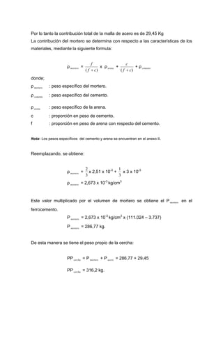 Por lo tanto la contribución total de la malla de acero es de 29,45 Kg
La contribución del mortero se determina con respecto a las características de los
materiales, mediante la siguiente formula:
ρ =mortero
)( cf
f
+
x ρ +arena
)( cf
c
+
+ ρ cemento
donde;
ρ : peso específico del mortero.mortero
ρ : peso específico del cemento.cemento
ρ : peso específico de la arena.arena
c : proporción en peso de cemento.
f : proporción en peso de arena con respecto del cemento.
Nota: Los pesos específicos del cemento y arena se encuentran en el anexo II.
Reemplazando, se obtiene:
ρ =mortero
3
2
x 2,51 x 10-3
+
3
1
x 3 x 10-3
ρ = 2,673 x 10mortero
-3
kg/cm3
Este valor multiplicado por el volumen de mortero se obtiene el P en el
ferrocemento.
mortero
P mortero = 2,673 x 10-3
kg/cm3
x (111.024 – 3.737)
P mortero = 286,77 kg.
De esta manera se tiene el peso propio de la cercha:
PP = P mortero + P = 286,77 + 29,45cercha acero
PP = 316,2 kg.cercha
 